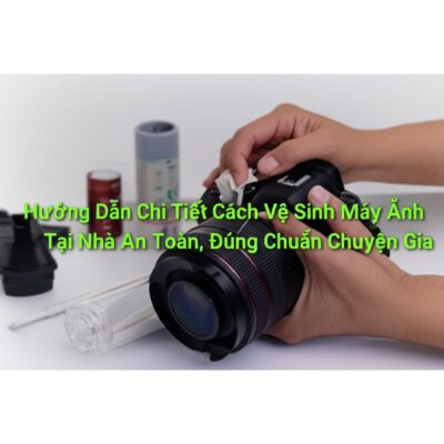 Hướng Dẫn Chi Tiết Cách Vệ Sinh Máy Ảnh Tại Nhà An Toàn, Đúng Chuẩn Chuyên Gia
