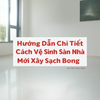 Hướng Dẫn Chi Tiết Cách Vệ Sinh Sàn Nhà Mới Xây Sạch Bong, An Toàn